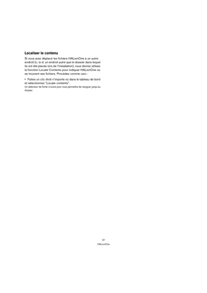 Page 3737
HALionOne
Localiser le contenu 
Si vous avez déplacé les fichiers HALionOne à un autre 
endroit (c.-à-d. un endroit autre que le dossier dans lequel 
ils ont été placés lors de l’installation), vous devrez utilisez 
la fonction Locate Contents pour indiquer HALionOne où 
se trouvent ses fichiers. Procédez comme ceci :
Faites un clic droit n’importe où dans le tableau de bord 
et sélectionnez “Locate contents”.
Un sélecteur de ficher s’ouvre pour vous permettre de naviguer jusqu’au 
dossier. 