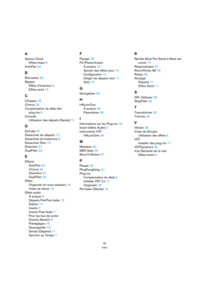 Page 3939
Index
A
Aperçu (Voie)
Effets Insert 9
AutoPan 24
B
Bitcrusher 32
Bypass
Effets d’Insertion 8
Effets send 13
C
Chopper 33
Chorus 24
Compensation du délai des 
plug-ins 6
Console
Utilisation des départs (Sends) 11
D
DaTube 27
Désactiver les départs 13
Désactiver les Insertions 8
Désactiver Solo 13
Distortion 21
DualFilter 23
E
Effects
AutoPan 24
Chorus 24
Distortion 21
DualFilter 23
Effets
Organiser en sous-dossiers 18
Voies de retour 13
Effets audio
À propos 6
Départs Pré/Post fader 12
Édition 14...