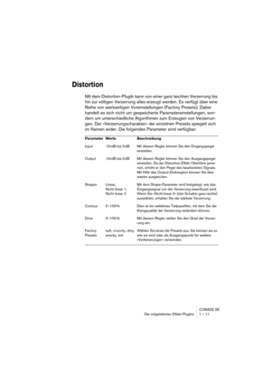 Page 11 
CUBASE SE
Die mitgelieferten Effekt-PlugIns 1 – 11 
Distortion
 
Mit dem Distortion-PlugIn kann von einer ganz leichten Verzerrung bis 
hin zur völligen Verzerrung alles erzeugt werden. Es verfügt über eine 
Reihe von werkseitigen Voreinstellungen (Factory Presets). Dabei 
handelt es sich nicht um gespeicherte Parametereinstellungen, son-
dern um unterschiedliche Algorithmen zum Erzeugen von Verzerrun-
gen. Der »Verzerrungscharakter« der einzelnen Presets spiegelt sich 
im Namen wider. Die folgenden...