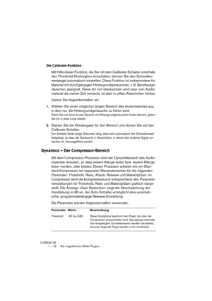 Page 16 
CUBASE SE
1 – 16 Die mitgelieferten Effekt-PlugIns 
Die Calibrate-Funktion
 
Mit Hilfe dieser Funktion, die Sie mit dem Calibrate-Schalter unterhalb 
des Threshold-Drehreglers einschalten, können Sie den Schwellen-
wertpegel automatisch einstellen. Diese Funktion ist insbesondere für 
Material mit durchgängigen Hintergrundgeräuschen, z. B. Bandlaufge-
räuschen, geeignet. Diese Art von Geräuschen wird zwar vom Audio-
material die meiste Zeit verdeckt, ist aber in stillen Abschnitten hörbar.
Gehen Sie...