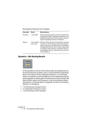 Page 18 
CUBASE SE
1 – 18 Die mitgelieferten Effekt-PlugIns 
Die folgenden Parameter sind verfügbar: 
Dynamics – Der Routing-Bereich
 
Im Routing-Bereich können Sie die Reihenfolge des Signalflusses für 
die drei Prozessoren einstellen, was zu unterschiedlichen Ergebnissen 
führen kann. Nutzen Sie die verfügbaren Optionen, um auf schnelle 
Weise zu vergleichen, welche Einstellung in einem bestimmten Fall am 
besten geeignet ist. Neben jedem Prozessornamen steht eine Zahl. Mit 
diesen Zahlen werden die...