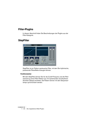 Page 22 
CUBASE SE
1 – 22 Die mitgelieferten Effekt-PlugIns 
Filter-PlugIns
 
In diesem Abschnitt finden Sie Beschreibungen der PlugIns aus der 
Filter-Kategorie. 
StepFilter
 
StepFilter ist ein Pattern-gesteuertes Filter, mit dem Sie rhythmische, 
pulsierende Filtereffekte erzeugen können.  
Funktionsweise
 
Mit dem StepFilter können Sie für die Cutoff-Frequenz und die Filter-
resonanz je einen Filter-Pattern aus 16 nacheinander durchlaufenen 
Schritten (Steps) einstellen. Die Pattern können mit dem...