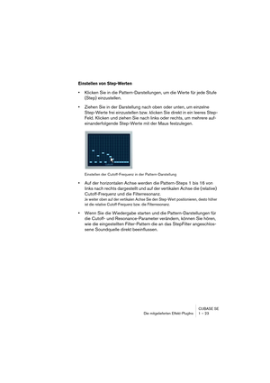 Page 23 
CUBASE SE
Die mitgelieferten Effekt-PlugIns 1 – 23 
Einstellen von Step-Werten
 
• 
Klicken Sie in die Pattern-Darstellungen, um die Werte für jede Stufe 
(Step) einzustellen. 
• 
Ziehen Sie in der Darstellung nach oben oder unten, um einzelne 
Step-Werte frei einzustellen bzw. klicken Sie direkt in ein leeres Step-
Feld. Klicken und ziehen Sie nach links oder rechts, um mehrere auf-
einanderfolgende Step-Werte mit der Maus festzulegen. 
Einstellen der Cutoff-Frequenz in der Pattern-Darstellung 
• 
Auf...