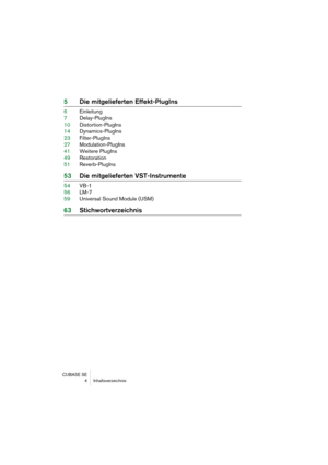 Page 4 
CUBASE SE
 4 Inhaltsverzeichnis 
5Die mitgelieferten Effekt-PlugIns 
6Einleitung
7Delay-PlugIns
10Distortion-PlugIns
14Dynamics-PlugIns
23Filter-PlugIns
27Modulation-PlugIns
41Weitere PlugIns
49Restoration
51Reverb-PlugIns 
53Die mitgelieferten VST-Instrumente 
54VB-1
56LM-7
59Universal Sound Module (USM) 
63Stichwortverzeichnis 