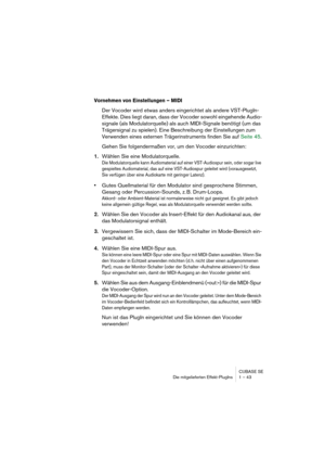 Page 43CUBASE SE
Die mitgelieferten Effekt-PlugIns 1 – 43
Vornehmen von Einstellungen – MIDI
Der Vocoder wird etwas anders eingerichtet als andere VST-PlugIn-
Effekte. Dies liegt daran, dass der Vocoder sowohl eingehende Audio-
signale (als Modulatorquelle) als auch MIDI-Signale benötigt (um das 
Trägersignal zu spielen). Eine Beschreibung der Einstellungen zum 
Verwenden eines externen Trägerinstruments finden Sie auf Seite 45.
Gehen Sie folgendermaßen vor, um den Vocoder einzurichten:
1.Wählen Sie eine...