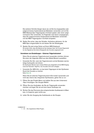 Page 44CUBASE SE
1 – 44 Die mitgelieferten Effekt-PlugIns
Die weiteren Schritte hängen davon ab, ob Sie live eingespieltes oder 
aufgenommenes Audiomaterial als Modulator verwenden und ob Sie 
MIDI-Material (das Trägersignal) in Echtzeit spielen oder einen aufge-
nommenen Part verwenden. Im Folgenden wird davon ausgegangen, 
dass Sie aufgenommenes Audiomaterial als Modulator verwenden 
und die MIDI-Trägersignale in Echtzeit einspielen.
6.Stellen Sie sicher, dass der Schalter »Aufnahme aktivieren« für die...