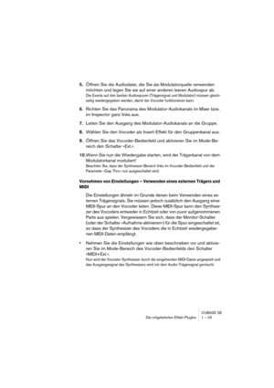 Page 45CUBASE SE
Die mitgelieferten Effekt-PlugIns 1 – 45
5.Öffnen Sie die Audiodatei, die Sie als Modulatorquelle verwenden 
möchten und legen Sie sie auf einer anderen leeren Audiospur ab.
Die Events auf den beiden Audiospuren (Trägersignal und Modulator) müssen gleich-
zeitig wiedergegeben werden, damit der Vocoder funktionieren kann.
6.Richten Sie das Panorama des Modulator-Audiokanals im Mixer bzw. 
im Inspector ganz links aus.
7.Leiten Sie den Ausgang des Modulator-Audiokanals an die Gruppe.
8.Wählen Sie...