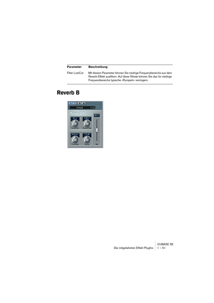 Page 51CUBASE SE
Die mitgelieferten Effekt-PlugIns 1 – 51
Reverb B
Filter LowCut Mit diesem Parameter können Sie niedrige Frequenzbereiche aus dem 
Reverb-Effekt ausfiltern. Auf diese Weise können Sie das für niedrige 
Frequenzbereiche typische »Rumpeln« verringern. Parameter Beschreibung  