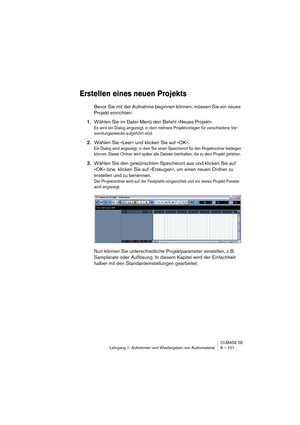 Page 101CUBASE SE
Lehrgang 1: Aufnehmen und Wiedergeben von Audiomaterial 8 – 101
Erstellen eines neuen Projekts
Bevor Sie mit der Aufnahme beginnen können, müssen Sie ein neues 
Projekt einrichten:
1.Wählen Sie im Datei-Menü den Befehl »Neues Projekt«.
Es wird ein Dialog angezeigt, in dem mehrere Projektvorlagen für verschiedene Ver-
wendungszwecke aufgeführt sind.
2.Wählen Sie »Leer« und klicken Sie auf »OK«.
Ein Dialog wird angezeigt, in dem Sie einen Speicherort für den Projektordner festlegen 
können....