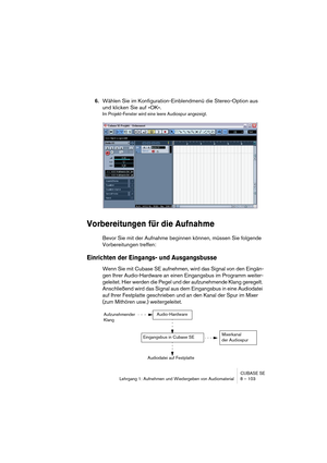 Page 103CUBASE SE
Lehrgang 1: Aufnehmen und Wiedergeben von Audiomaterial 8 – 103
6.Wählen Sie im Konfiguration-Einblendmenü die Stereo-Option aus 
und klicken Sie auf »OK«.
Im Projekt-Fenster wird eine leere Audiospur angezeigt.
Vorbereitungen für die Aufnahme
Bevor Sie mit der Aufnahme beginnen können, müssen Sie folgende 
Vorbereitungen treffen:
Einrichten der Eingangs- und Ausgangsbusse
Wenn Sie mit Cubase SE aufnehmen, wird das Signal von den Eingän-
gen Ihrer Audio-Hardware an einen Eingangsbus im Programm...