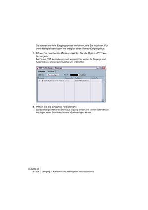 Page 104CUBASE SE
8 – 104 Lehrgang 1: Aufnehmen und Wiedergeben von Audiomaterial
Sie können so viele Eingangsbusse einrichten, wie Sie möchten. Für 
unser Beispiel benötigen wir lediglich einen Stereo-Eingangsbus:
1.Öffnen Sie das Geräte-Menü und wählen Sie die Option »VST-Ver-
bindungen«.
Das Fenster »VST-Verbindungen« wird angezeigt. Hier werden die Eingangs- und 
Ausgangsbusse angezeigt, hinzugefügt und eingerichtet.
2.Öffnen Sie die Eingänge-Registerkarte.
Standardmäßig sollte hier ein Stereobus angezeigt...