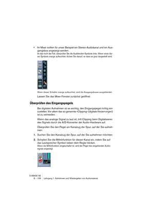 Page 106CUBASE SE
8 – 106 Lehrgang 1: Aufnehmen und Wiedergeben von Audiomaterial
•Im Mixer sollten für unser Beispiel ein Stereo-Audiokanal und ein Aus-
gangsbus angezeigt werden.
Ist das nicht der Fall, überprüfen Sie die Ausblenden-Symbole links. Wenn eines die-
ser Symbole orange aufleuchtet, klicken Sie darauf, so dass es grau dargestellt wird. 
Wenn dieser Schalter orange aufleuchtet, sind die Ausgangsbusse ausgeblendet.
Lassen Sie das Mixer-Fenster zunächst geöffnet.
Überprüfen des Eingangspegels
Bei...