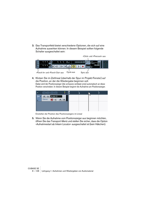 Page 108CUBASE SE
8 – 108 Lehrgang 1: Aufnehmen und Wiedergeben von Audiomaterial
3.Das Transportfeld bietet verschiedene Optionen, die sich auf eine 
Aufnahme auswirken können. In diesem Beispiel sollten folgende 
Schalter ausgeschaltet sein:
4.Klicken Sie im Zeitlineal (oberhalb der Spur im Projekt-Fenster) auf 
die Position, an der die Wiedergabe beginnen soll.
Dabei wird der Positionszeiger (die schwarze vertikale Linie) automatisch an diese 
Position verschoben. In diesem Beispiel beginnt die Aufnahme am...