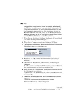 Page 109CUBASE SE
Lehrgang 1: Aufnehmen und Wiedergeben von Audiomaterial 8 – 109
Mithören
Beim Mithören über Cubase SE haben Sie mehrere Möglichkeiten, 
das Mithören entweder manuell oder automatisch einzuschalten. Für 
unser Beispiel verwenden wir den »Bandmaschinenmodus«, in dem 
das Eingangssignal automatisch im Stop-Modus und während der 
Aufnahme mitgehört wird, nicht jedoch bei der Wiedergabe. Dieses 
Vorgehen bietet sich an, da Sie Ihre Aufnahme wiedergeben können, 
ohne die Mithörfunktion zuvor...