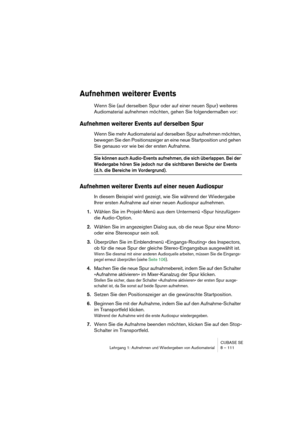 Page 111CUBASE SE
Lehrgang 1: Aufnehmen und Wiedergeben von Audiomaterial 8 – 111
Aufnehmen weiterer Events
Wenn Sie (auf derselben Spur oder auf einer neuen Spur) weiteres 
Audiomaterial aufnehmen möchten, gehen Sie folgendermaßen vor:
Aufnehmen weiterer Events auf derselben Spur
Wenn Sie mehr Audiomaterial auf derselben Spur aufnehmen möchten, 
bewegen Sie den Positionszeiger an eine neue Startposition und gehen 
Sie genauso vor wie bei der ersten Aufnahme.
Sie können auch Audio-Events aufnehmen, die sich...