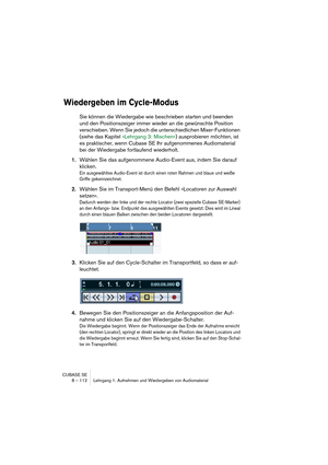 Page 112CUBASE SE
8 – 112 Lehrgang 1: Aufnehmen und Wiedergeben von Audiomaterial
Wiedergeben im Cycle-Modus
Sie können die Wiedergabe wie beschrieben starten und beenden 
und den Positionszeiger immer wieder an die gewünschte Position 
verschieben. Wenn Sie jedoch die unterschiedlichen Mixer-Funktionen 
(siehe das Kapitel »Lehrgang 3: Mischen«) ausprobieren möchten, ist 
es praktischer, wenn Cubase SE Ihr aufgenommenes Audiomaterial 
bei der Wiedergabe fortlaufend wiederholt.
1.Wählen Sie das aufgenommene...