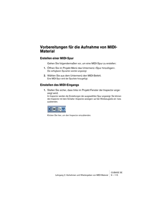 Page 115CUBASE SE
Lehrgang 2: Aufnehmen und Wiedergeben von MIDI-Material 9 – 115
Vorbereitungen für die Aufnahme von MIDI-
Material
Erstellen einer MIDI-Spur
Gehen Sie folgendermaßen vor, um eine MIDI-Spur zu erstellen:
1.Öffnen Sie im Projekt-Menü das Untermenü »Spur hinzufügen«.
Die verfügbaren Spurarten werden angezeigt.
2.Wählen Sie aus dem Untermenü den MIDI-Befehl.
Eine MIDI-Spur wird der Spurliste hinzugefügt.
Einstellen des MIDI-Eingangs
1.Stellen Sie sicher, dass links im Projekt-Fenster der Inspector...