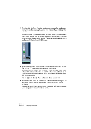 Page 132CUBASE SE
10 – 132 Lehrgang 3: Mischen
7.Schalten Sie die Solo-Funktion wieder aus, so dass Sie das Zusam-
menspiel des Schlagzeugklangs mit den anderen Spuren überprüfen 
können.
Wenn Sie ein EQ-Modul einschalten, leuchtet der EQ-Schalter im Ka-
nalzug grün auf. So wird angezeigt, dass ein oder mehrere EQ-Module 
für einen Kanal eingeschaltet wurden. Dieser Schalter funktioniert auch 
als Bypass-Schalter für die EQ-Module:
8.Wenn Sie den Klang mit und ohne EQ vergleichen möchten, klicken 
Sie auf den...