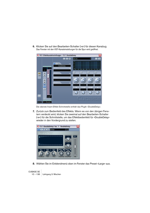 Page 136CUBASE SE
10 – 136 Lehrgang 3: Mischen
6.Klicken Sie auf den Bearbeiten-Schalter (»e«) für diesen Kanalzug.
Das Fenster mit den VST-Kanaleinstellungen für die Spur wird geöffnet.
Die oberste Insert-Effekt-Schnittstelle enthält das PlugIn »DoubleDelay«.
7.Zurück zum Bedienfeld des Effekts. Wenn es von den übrigen Fens-
tern verdeckt wird, klicken Sie zweimal auf den Bearbeiten-Schalter 
(»e«) für die Schnittstelle, um das Effektbedienfeld für »DoubleDelay« 
wieder in den Vordergrund zu stellen.
8.Wählen...