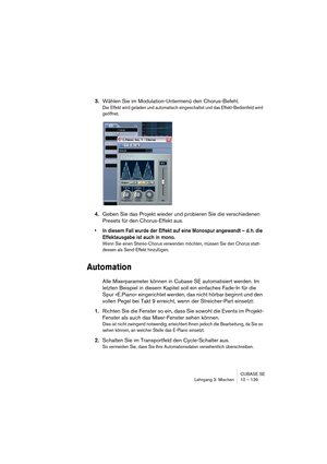 Page 139CUBASE SE
Lehrgang 3: Mischen 10 – 139
3.Wählen Sie im Modulation-Untermenü den Chorus-Befehl.
Der Effekt wird geladen und automatisch eingeschaltet und das Effekt-Bedienfeld wird 
geöffnet.
4.Geben Sie das Projekt wieder und probieren Sie die verschiedenen 
Presets für den Chorus-Effekt aus.
• In diesem Fall wurde der Effekt auf eine Monospur angewandt – d. h. die 
Effektausgabe ist auch in mono.
Wenn Sie einen Stereo-Chorus verwenden möchten, müssen Sie den Chorus statt-
dessen als Send-Effekt...