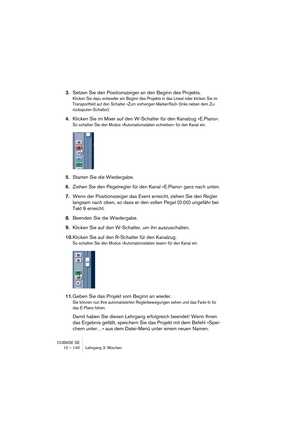 Page 140CUBASE SE
10 – 140 Lehrgang 3: Mischen
3.Setzen Sie den Positionszeiger an den Beginn des Projekts.
Klicken Sie dazu entweder am Beginn des Projekts in das Lineal oder klicken Sie im 
Transportfeld auf den Schalter »Zum vorherigen Marker/Null« (links neben dem Zu-
rückspulen-Schalter).
4.Klicken Sie im Mixer auf den W-Schalter für den Kanalzug »E.Piano«.
So schalten Sie den Modus »Automationsdaten schreiben« für den Kanal ein.
5.Starten Sie die Wiedergabe.
6.Ziehen Sie den Pegelregler für den Kanal...