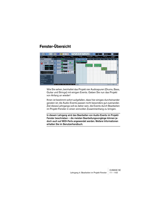 Page 143CUBASE SE
Lehrgang 4: Bearbeiten im Projekt-Fenster 11 – 143
Fenster-Übersicht
Wie Sie sehen, beinhaltet das Projekt vier Audiospuren (Drums, Bass, 
Guitar und Strings) mit einigen Events. Geben Sie nun das Projekt 
von Anfang an wieder!
Ihnen ist bestimmt sofort aufgefallen, dass hier einiges durcheinander 
geraten ist; die Audio-Events passen nicht besonders gut zueinander. 
Ziel dieses Lehrgangs soll es daher sein, die Events durch Bearbeiten 
im Projekt-Fenster in einen sinnvollen Zusammenhang zu...