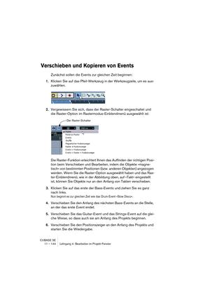 Page 144CUBASE SE
11 – 144 Lehrgang 4: Bearbeiten im Projekt-Fenster
Verschieben und Kopieren von Events
Zunächst sollen die Events zur gleichen Zeit beginnen:
1.Klicken Sie auf das Pfeil-Werkzeug in der Werkzeugzeile, um es aus-
zuwählen.
2.Vergewissern Sie sich, dass der Raster-Schalter eingeschaltet und 
die Raster-Option im Rastermodus-Einblendmenü ausgewählt ist:
Die Raster-Funktion erleichtert Ihnen das Auffinden der richtigen Posi-
tion beim Verschieben und Bearbeiten, indem die Objekte »magne-
tisch« von...