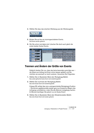 Page 147CUBASE SE
Lehrgang 4: Bearbeiten im Projekt-Fenster 11 – 147
4.Wählen Sie dazu das Löschen-Werkzeug aus der Werkzeugzeile.
5.Klicken Sie auf die vier stummgeschalteten Events.
Die Events werden gelöscht.
6.Wo Sie schon mal dabei sind: Löschen Sie doch auch gleich die 
ersten beiden Guitar-Events.
Trennen und Ändern der Größe von Events
Vielleicht denken Sie nun, dass das keine besonders gute Idee war – 
die Gitarre am Anfang hat Ihnen schon besser gefallen und Sie 
möchten sie eventuell nur leicht...