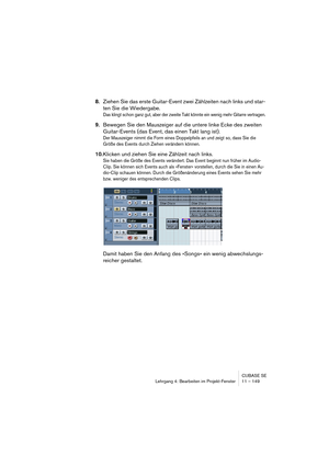 Page 149CUBASE SE
Lehrgang 4: Bearbeiten im Projekt-Fenster 11 – 149
8.Ziehen Sie das erste Guitar-Event zwei Zählzeiten nach links und star-
ten Sie die Wiedergabe.
Das klingt schon ganz gut, aber der zweite Takt könnte ein wenig mehr Gitarre vertragen.
9.Bewegen Sie den Mauszeiger auf die untere linke Ecke des zweiten 
Guitar-Events (das Event, das einen Takt lang ist).
Der Mauszeiger nimmt die Form eines Doppelpfeils an und zeigt so, dass Sie die 
Größe des Events durch Ziehen verändern können.
10.Klicken und...