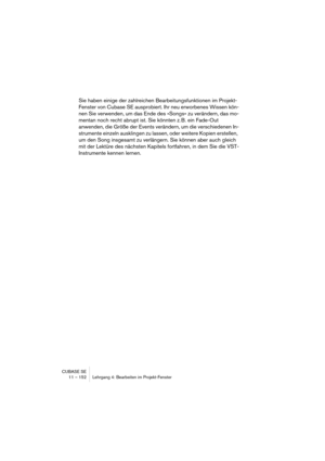 Page 152CUBASE SE
11 – 152 Lehrgang 4: Bearbeiten im Projekt-Fenster
Sie haben einige der zahlreichen Bearbeitungsfunktionen im Projekt-
Fenster von Cubase SE ausprobiert. Ihr neu erworbenes Wissen kön-
nen Sie verwenden, um das Ende des »Songs« zu verändern, das mo-
mentan noch recht abrupt ist. Sie könnten z. B. ein Fade-Out 
anwenden, die Größe der Events verändern, um die verschiedenen In-
strumente einzeln ausklingen zu lassen, oder weitere Kopien erstellen, 
um den Song insgesamt zu verlängern. Sie können...