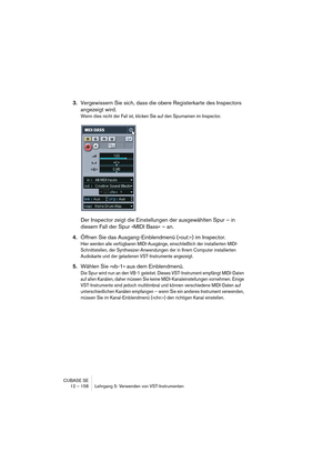 Page 158CUBASE SE
12 – 158 Lehrgang 5: Verwenden von VST-Instrumenten
3.Vergewissern Sie sich, dass die obere Registerkarte des Inspectors 
angezeigt wird.
Wenn dies nicht der Fall ist, klicken Sie auf den Spurnamen im Inspector.
Der Inspector zeigt die Einstellungen der ausgewählten Spur – in 
diesem Fall der Spur »MIDI Bass« – an.
4.Öffnen Sie das Ausgang-Einblendmenü (»out:«) im Inspector.
Hier werden alle verfügbaren MIDI-Ausgänge, einschließlich der installierten MIDI-
Schnittstellen, der...