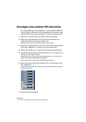 Page 160CUBASE SE
12 – 160 Lehrgang 5: Verwenden von VST-Instrumenten
Hinzufügen eines weiteren VST-Instruments
Die nächste MIDI-Spur heißt »MIDI Perc« und beinhaltet ein MIDI-Per-
cussion-Pattern. Hier bietet sich die Gelegenheit, ein weiteres mitge-
liefertes VST-Instrument auszuprobieren – den Drumcomputer LM-7:
1.Wählen Sie im Geräte-Menü den Befehl »VST-Instrumente«.
2.Öffnen Sie das Einblendmenü für die nächste Schnittstelle und 
wählen Sie im Drums-Untermenü »LM-7« aus.
Vergewissern Sie sich, dass der...