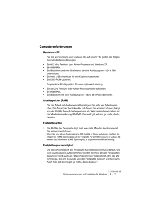 Page 17 
CUBASE SE
Systemanforderungen und Installation für Windows 2 – 17 
Computeranforderungen
 
Hardware – PC
 
Für die Verwendung von Cubase SE auf einem PC gelten die folgen-
den Mindestanforderungen: 
• Ein 800 MHz Pentium- bzw. Athlon-Prozessor und Windows XP.
• 384 MB RAM.
• Ein Bildschirm und eine Grafikkarte, die eine Auflösung von 1024 x 768 
unterstützen.
• Ein freier USB-Anschluss für den Kopierschutzstecker.
• Ein DVD-ROM-Laufwerk.
 
Empfohlene Konfiguration für eine optimale Leistung: 
• Ein 2.8...