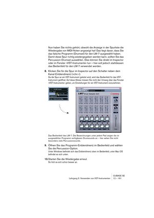 Page 161CUBASE SE
Lehrgang 5: Verwenden von VST-Instrumenten 12 – 161
Nun haben Sie nichts gehört, obwohl die Anzeige in der Spurliste die 
Wiedergabe von MIDI-Noten angezeigt hat! Das liegt daran, dass Sie 
das falsche Programm (Drumset) für den LM-7 ausgewählt haben. 
Damit diese Spur richtig wiedergegeben werden kann, sollten Sie das 
Percussion-Drumset auswählen. Dies können Sie direkt im Inspector 
oder im Fenster »VST-Instrumente« tun – hier soll jedoch stattdessen 
das Bedienfeld für den LM-7 verwendet...