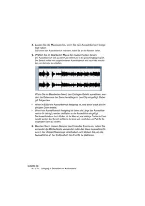 Page 170CUBASE SE
13 – 170 Lehrgang 6: Bearbeiten von Audiomaterial
4.Lassen Sie die Maustaste los, wenn Sie den Auswahlbereich festge-
legt haben.
Sie können den Auswahlbereich verändern, indem Sie an den Rändern ziehen.
5.Wählen Sie im Bearbeiten-Menü den Ausschneiden-Befehl.
Der Auswahlbereich wird aus dem Clip entfernt und in die Zwischenablage kopiert. 
Der Bereich rechts vom ausgeschnittenen Auswahlbereich wird nach links verscho-
ben, um die Lücke zu schließen.
Wenn Sie im Bearbeiten-Menü den...