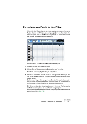 Page 175CUBASE SE
Lehrgang 7: Bearbeiten von MIDI-Material 14 – 175
Einzeichnen von Events im Key-Editor
Wenn Sie den Mauszeiger in der Notenanzeige bewegen, wird seine 
Taktposition in der Werkzeugzeile angezeigt. Die Tonhöhe wird in der 
Werkzeugzeile und auf der Klaviatur angezeigt. So finden Sie schnell 
die richtige Tonhöhe und Einfügeposition.
So können Sie neue Noten im Key-Editor hinzufügen:
1.Wählen Sie das Stift-Werkzeug aus. 
2.Klicken Sie auf die gewünschte Zeitposition und Tonhöhe.
Eine Note wird...