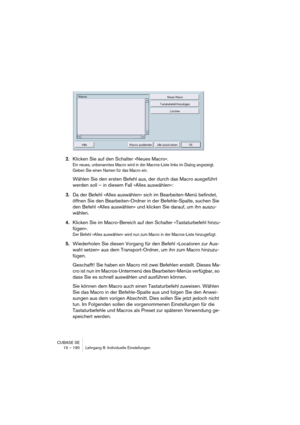 Page 190CUBASE SE
15 – 190 Lehrgang 8: Individuelle Einstellungen
2.Klicken Sie auf den Schalter »Neues Macro«.
Ein neues, unbenanntes Macro wird in der Macros-Liste links im Dialog angezeigt. 
Geben Sie einen Namen für das Macro ein.
Wählen Sie den ersten Befehl aus, der durch das Macro ausgeführt 
werden soll – in diesem Fall »Alles auswählen«:
3.Da der Befehl »Alles auswählen« sich im Bearbeiten-Menü befindet, 
öffnen Sie den Bearbeiten-Ordner in der Befehle-Spalte, suchen Sie 
den Befehl »Alles auswählen«...