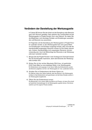 Page 191CUBASE SE
Lehrgang 8: Individuelle Einstellungen 15 – 191
Verändern der Darstellung der Werkzeugzeile
In Cubase SE können Sie den Inhalt und die Darstellung vieler Bereiche 
ganz nach Wunsch gestalten. Dazu gehören das Transportfeld und die 
Werkzeugzeilen im Projekt-Fenster und in den Editoren. So haben Sie 
die Möglichkeit, nicht benötigte Schalter und Einstellungen auszublen-
den und Elemente neu anzuordnen.
Im Folgenden soll die Darstellung der Werkzeugzeile im Projekt-Fens-
ter verändert werden. In...