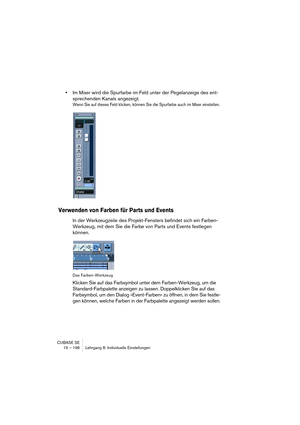 Page 196CUBASE SE
15 – 196 Lehrgang 8: Individuelle Einstellungen
•Im Mixer wird die Spurfarbe im Feld unter der Pegelanzeige des ent-
sprechenden Kanals angezeigt.
Wenn Sie auf dieses Feld klicken, können Sie die Spurfarbe auch im Mixer einstellen.
Verwenden von Farben für Parts und Events
In der Werkzeugzeile des Projekt-Fensters befindet sich ein Farben-
Werkzeug, mit dem Sie die Farbe von Parts und Events festlegen 
können.
Das Farben-Werkzeug
Klicken Sie auf das Farbsymbol unter dem Farben-Werkzeug, um die...