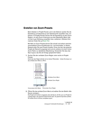 Page 201CUBASE SE
Lehrgang 8: Individuelle Einstellungen 15 – 201
Erstellen von Zoom-Presets
Beim Arbeiten im Projekt-Fenster und in den Editoren werden Sie die 
Darstellung normalerweise je nach Arbeitsschritt vergrößern bzw. ver-
kleinern. Im Projekt-Fenster können Sie die Darstellung mit den Zoom-
Reglern, mit dem Zoom-Untermenü aus dem Bearbeiten-Menü oder 
mit dem Lupe-Werkzeug vergrößern bzw. verkleinern. (Weitere Infor-
mationen finden Sie auf Seite 79.)
Mit Hilfe von Zoom-Presets können Sie schnell und...