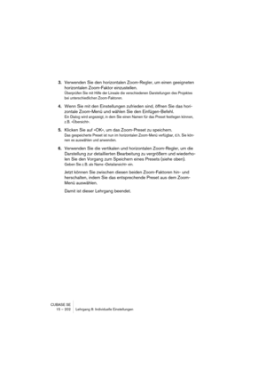 Page 202CUBASE SE
15 – 202 Lehrgang 8: Individuelle Einstellungen
3.Verwenden Sie den horizontalen Zoom-Regler, um einen geeigneten 
horizontalen Zoom-Faktor einzustellen.
Überprüfen Sie mit Hilfe der Lineale die verschiedenen Darstellungen des Projektes 
bei unterschiedlichen Zoom-Faktoren.
4.Wenn Sie mit den Einstellungen zufrieden sind, öffnen Sie das hori-
zontale Zoom-Menü und wählen Sie den Einfügen-Befehl.
Ein Dialog wird angezeigt, in dem Sie einen Namen für das Preset festlegen können, 
z. B....