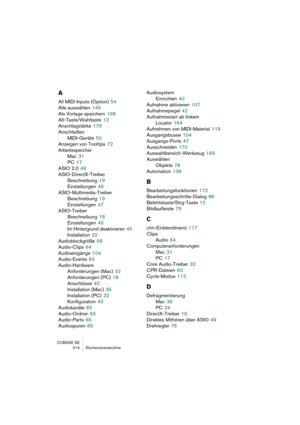 Page 214CUBASE SE
214 Stichwortverzeichnis
A
All MIDI Inputs (Option) 54
Alle auswählen
 145
Als Vorlage speichern
 198
Alt-Taste/Wahltaste
 12
Anschlagstärke
 179
Anschließen
MIDI-Geräte
 50
Anzeigen von Tooltips
 72
Arbeitsspeicher
Mac
 31
PC
 17
ASIO 2.0
 49
ASIO-DirectX-Treiber
Beschreibung
 19
Einstellungen
 46
ASIO-Multimedia-Treiber
Beschreibung
 19
Einstellungen
 47
ASIO-Treiber
Beschreibung
 18
Einstellungen
 45
Im Hintergrund deaktivieren
 45
Installation
 22
Audioblockgröße
 59
Audio-Clips
 64...