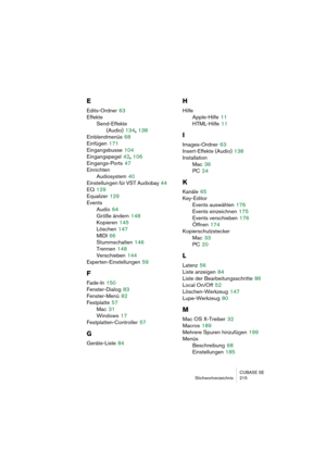 Page 215CUBASE SE
Stichwortverzeichnis 215
E
Edits-Ordner 63
Effekte
Send-Effekte
(Audio)
 134, 138
Einblendmenüs
 68
Einfügen
 171
Eingangsbusse
 104
Eingangspegel
 42, 106
Eingangs-Ports
 47
Einrichten
Audiosystem
 40
Einstellungen für VST Audiobay
 44
EQ
 129
Equalizer
 129
Events
Audio
 64
Größe ändern
 148
Kopieren
 145
Löschen
 147
MIDI
 66
Stummschalten
 146
Trennen
 148
Verschieben
 144
Experten-Einstellungen
 59
F
Fade-In 150
Fenster-Dialog
 83
Fenster-Menü
 82
Festplatte
 57
Mac
 31
Windows
 17...