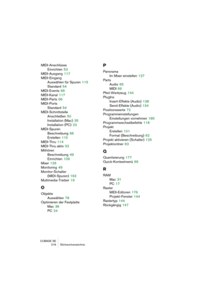 Page 216CUBASE SE
216 Stichwortverzeichnis
MIDI-Anschlüsse
Einrichten
 53
MIDI-Ausgang
 117
MIDI-Eingang
Auswählen für Spuren
 115
Standard
 54
MIDI-Events
 66
MIDI-Kanal
 117
MIDI-Parts
 66
MIDI-Ports
Standard
 54
MIDI-Schnittstelle
Anschließen
 50
Installation (Mac)
 35
Installation (PC)
 23
MIDI-Spuren
Beschreibung
 66
Erstellen
 115
MIDI-Thru
 114
MIDI-Thru aktiv
 52
Mithören
Beschreibung
 49
Einrichten
 109
Mixer
 126
Monitoring
 49
Monitor-Schalter 
(MIDI-Spuren)
 163
Multimedia-Treiber
 19
O
Objekte...