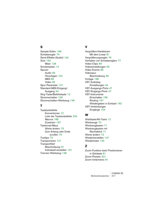 Page 217CUBASE SE
Stichwortverzeichnis 217
S
Sample-Editor 168
Schieberegler
 74
Send-Effekte (Audio)
 134
Solo
 160
Mixer
 128
Sondertasten
 12
Spuren
Audio
 65
Hinzufügen
 102
MIDI
 66
Video
 66
Spur-Parameter
 121
Standard-MIDI-Eingang/-
Ausgang
 54
Strg-Taste/Befehlstaste
 12
Stummschalten
 128
Stummschalten-Werkzeug
 146
T
Tastaturbefehle
Konventionen
 12
Liste der Tastaturbefehle
 204
Macros
 189
Zuweisen
 187
Tastenrad-Maus
Werte ändern
 73
Zum Anfang oder Ende 
scrollen
 79
Tooltips
 72
Transponieren...