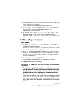 Page 25CUBASE SE
Systemanforderungen und Installation für Windows 2 – 25
7.Sie werden aufgefordert, die Lizenzvereinbarungen (auf dem Bildschirm) 
durchzulesen und zu bestätigen.
Dies ist erforderlich, damit der Installationsprozess fortgeführt wird.
8.In einem Dialog werden Sie gefragt, ob Cubase SE für alle Benutzer 
des Computers oder nur für Sie installiert werden soll.
Schalten Sie die gewünschte Option ein.
9.Schließlich wird eine Meldung angezeigt, dass die Installation abge-
schlossen wurde und Sie den...