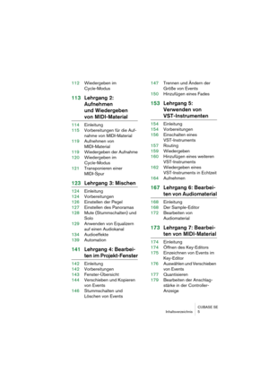 Page 5 
CUBASE SE
Inhaltsverzeichnis 5 
112Wiedergeben im 
Cycle-Modus 
113Lehrgang 2: 
Aufnehmen 
und Wiedergeben  
von MIDI-Material 
114Einleitung
115Vorbereitungen für die Auf-
nahme von MIDI-Material
119Aufnehmen von 
MIDI-Material
119Wiedergeben der Aufnahme
120Wiedergeben im 
Cycle-Modus
121Transponieren einer 
MIDI-Spur 
123Lehrgang 3: Mischen 
124Einleitung
124Vorbereitungen
126Einstellen der Pegel
127Einstellen des Panoramas
128Mute (Stummschalten) und 
Solo
129Anwenden von Equalizern 
auf einen...