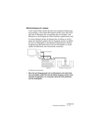 Page 41CUBASE SE
Einrichten des Systems 4 – 41
Mehrkanaleingang und -ausgang
In den meisten Fällen werden Sie über eine komplexere Arbeitsumge-
bung verfügen, in die Cubase SE integriert werden muss. Dazu benö-
tigen Sie ein Mischpult, das vorzugsweise über ein Gruppen- oder 
Bussystem an die Eingänge der Audio-Hardware angeschlossen wird.
Im unteren Beispiel werden die Signale über vier Busse an die Ein-
gänge der Audiokarte geleitet. Die vier Ausgänge werden zum Mithö-
ren und zur Wiedergabe an das Mischpult...