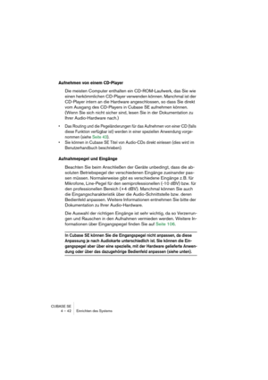 Page 42CUBASE SE
4 – 42 Einrichten des Systems
Aufnehmen von einem CD-Player
Die meisten Computer enthalten ein CD-ROM-Laufwerk, das Sie wie 
einen herkömmlichen CD-Player verwenden können. Manchmal ist der 
CD-Player intern an die Hardware angeschlossen, so dass Sie direkt 
vom Ausgang des CD-Players in Cubase SE aufnehmen können. 
(Wenn Sie sich nicht sicher sind, lesen Sie in der Dokumentation zu 
Ihrer Audio-Hardware nach.)
• Das Routing und die Pegeländerungen für das Aufnehmen von einer CD (falls 
diese...