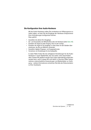 Page 43CUBASE SE
Einrichten des Systems 4 – 43
Die Konfiguration Ihrer Audio-Hardware
Mit der Audio-Hardware sollten Sie mindestens ein Hilfsprogramm er-
halten haben, mit dem Sie die Eingänge der Hardware entsprechend 
Ihren Anforderungen konfigurieren können. 
Dazu gehört:
• Auswählen der aktiven Ein-/Ausgänge.
• Ein- und Ausschalten der Mithörfunktion über die Hardware (siehe Seite 49).
• Einstellen der Pegel für jeden Eingang. Dies ist sehr wichtig!
• Einstellen der Pegel für die Ausgänge, so dass diese mit...